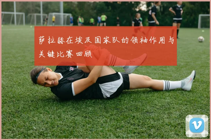 萨拉赫在埃及国家队的领袖作用与关键比赛回顾