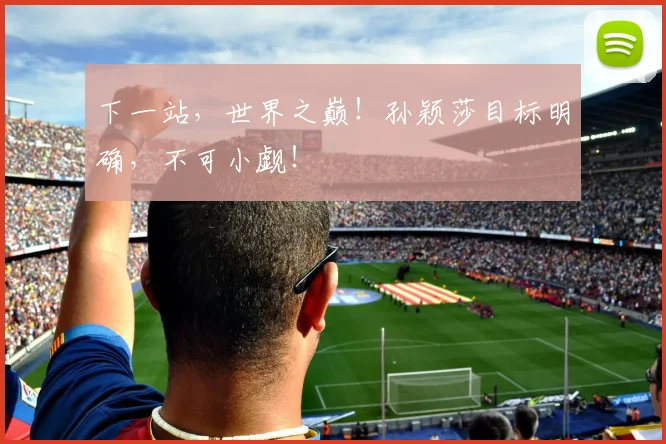 下一站，世界之巅！孙颖莎目标明确，不可小觑！