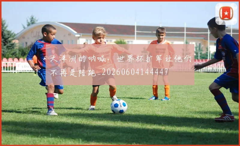 大洋洲的呐喊，世界杯扩军让他们不再是陪跑_20260604144447