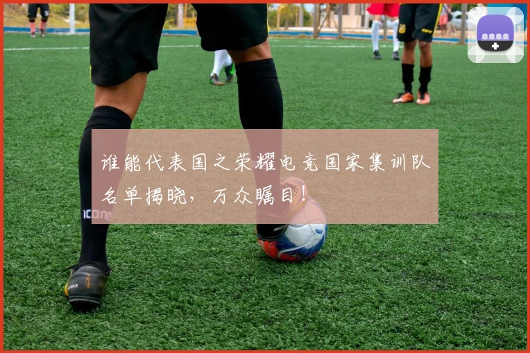 谁能代表国之荣耀电竞国家集训队名单揭晓，万众瞩目！
