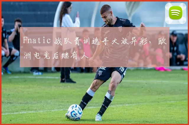Fnatic 战队青训选手大放异彩，欧洲电竞后继有人