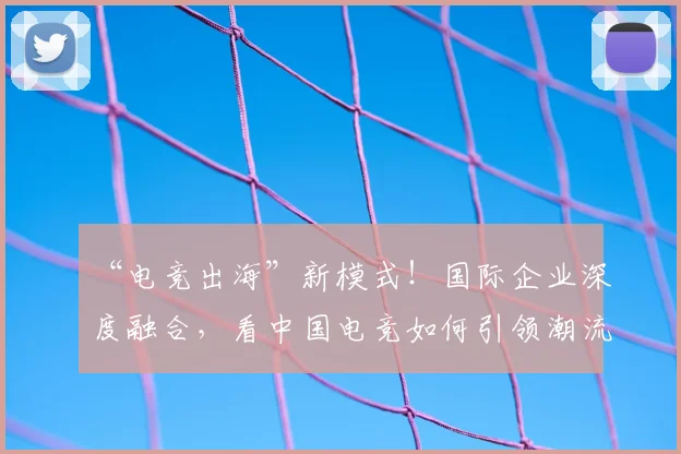 “电竞出海”新模式！国际企业深度融合，看中国电竞如何引领潮流