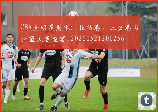 CBA全明星周末：技巧赛、三分赛与扣篮大赛盛宴_20260521200256