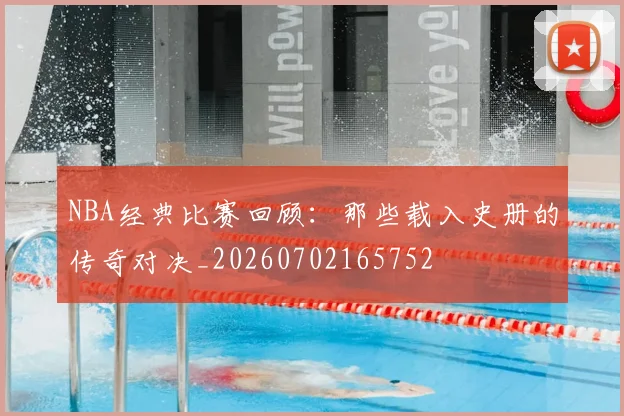 NBA经典比赛回顾：那些载入史册的传奇对决_20260702165752