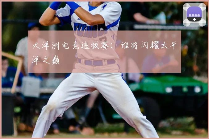 大洋洲电竞选拔赛：谁将闪耀太平洋之巅