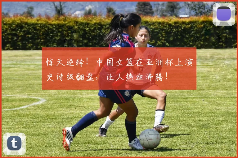 惊天逆转!中国女篮在亚洲杯上演史诗级翻盘,让人热血沸腾!