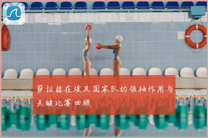 萨拉赫在埃及国家队的领袖作用与关键比赛回顾