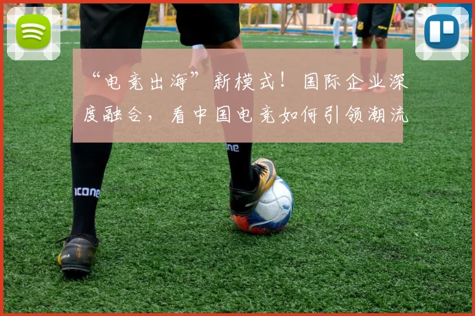 “电竞出海”新模式！国际企业深度融合，看中国电竞如何引领潮流