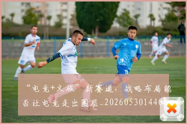 “电竞+文旅”新赛道，战略布局能否让电竞走出圈层_20260530144017