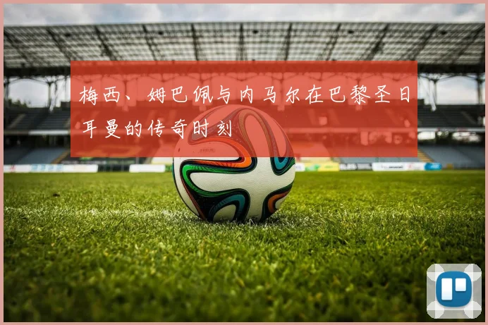 梅西、姆巴佩与内马尔在巴黎圣日耳曼的传奇时刻