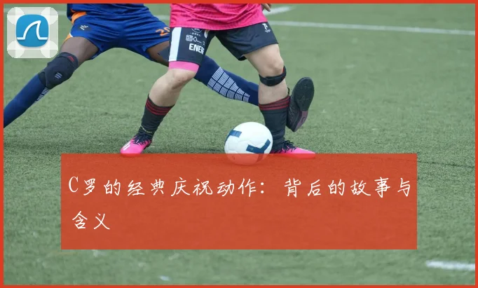 C罗的经典庆祝动作：背后的故事与含义