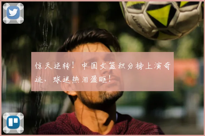 惊天逆转！中国女篮积分榜上演奇迹，球迷热泪盈眶！