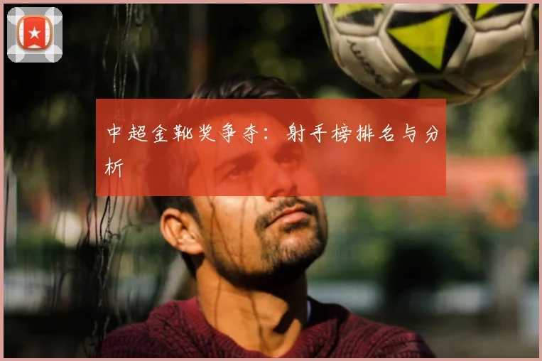 中超金靴奖争夺：射手榜排名与分析